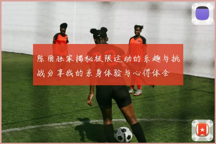 陈丽独家揭秘极限运动的乐趣与挑战分享我的亲身体验与心得体会