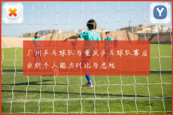 广州乒乓球队与重庆乒乓球队赛后分析个人能力对比与总结