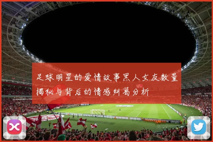 足球明星的爱情故事黑人女友数量揭秘与背后的情感纠葛分析
