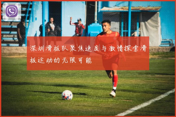 深圳滑板队聚焦速度与激情探索滑板运动的无限可能
