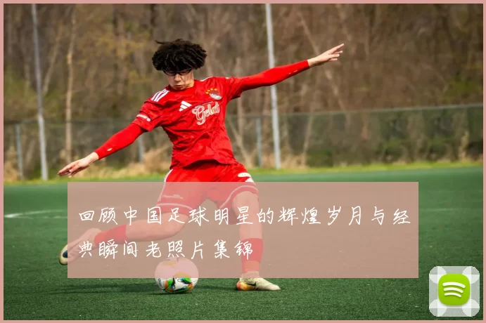 回顾中国足球明星的辉煌岁月与经典瞬间老照片集锦