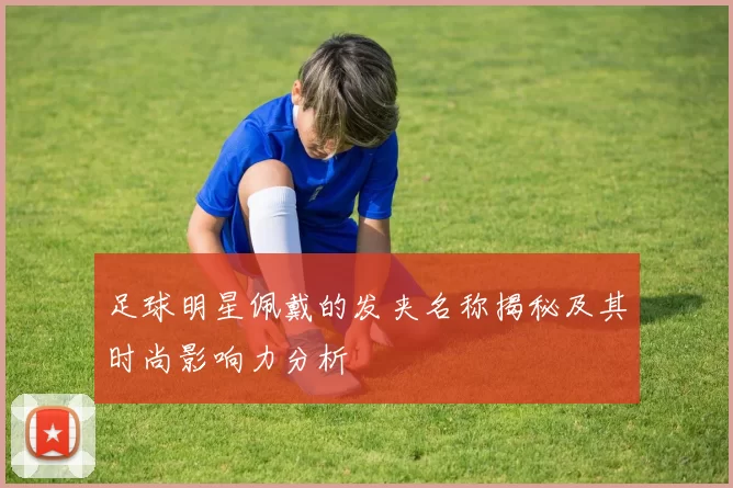 足球明星佩戴的发夹名称揭秘及其时尚影响力分析