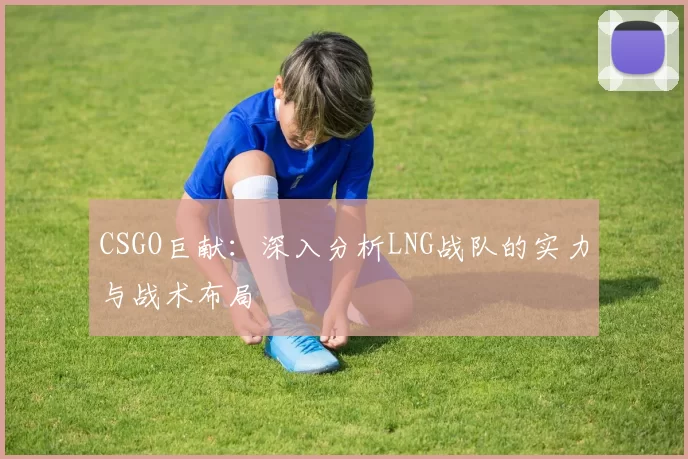 CSGO巨献：深入分析LNG战队的实力与战术布局