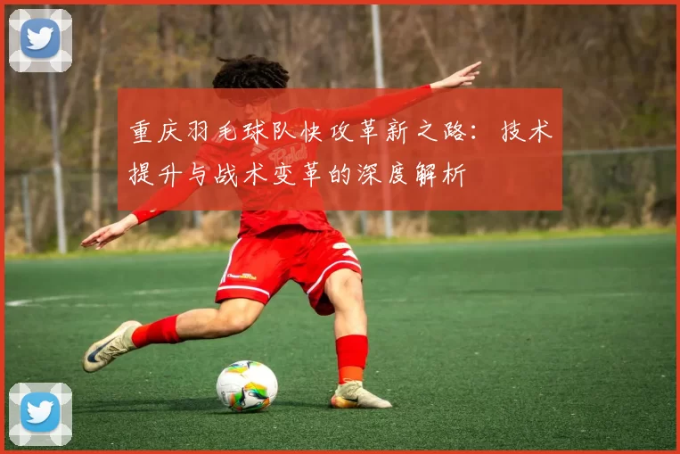 重庆羽毛球队快攻革新之路：技术提升与战术变革的深度解析