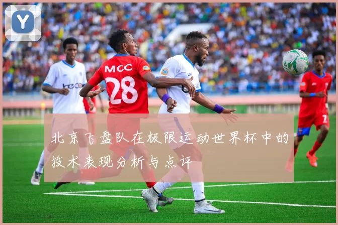 北京飞盘队在极限运动世界杯中的技术表现分析与点评