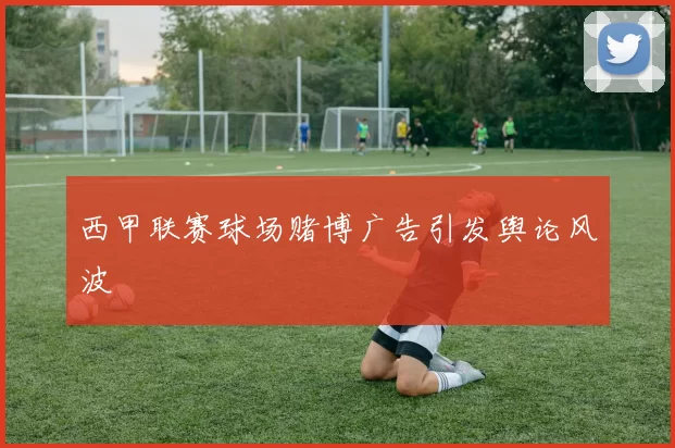 西甲联赛球场赌博广告引发舆论风波