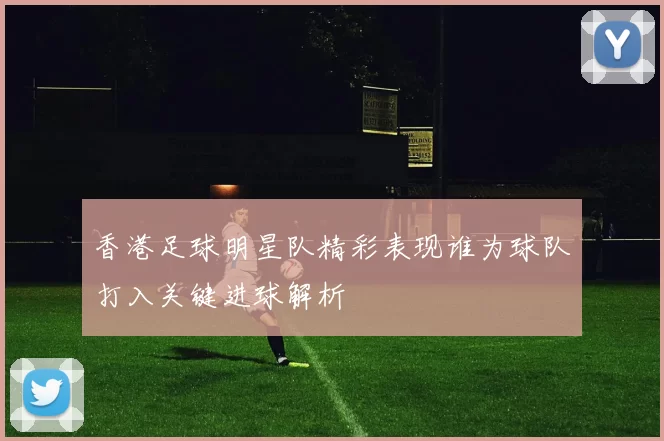 香港足球明星队精彩表现谁为球队打入关键进球解析