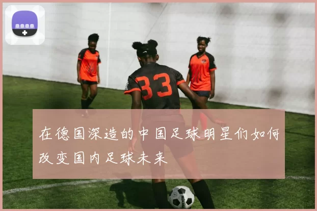 在德国深造的中国足球明星们如何改变国内足球未来