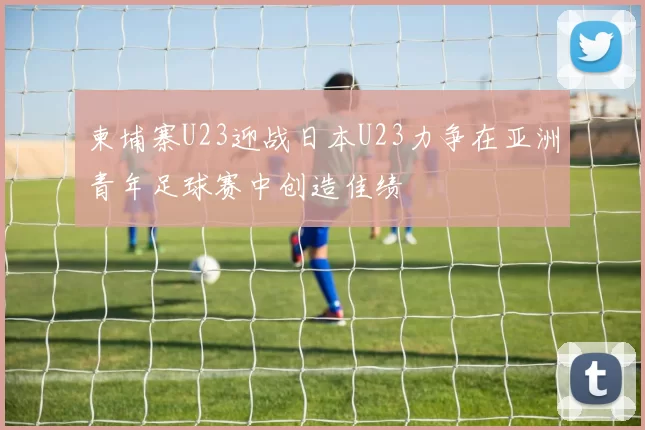 柬埔寨U23迎战日本U23力争在亚洲青年足球赛中创造佳绩