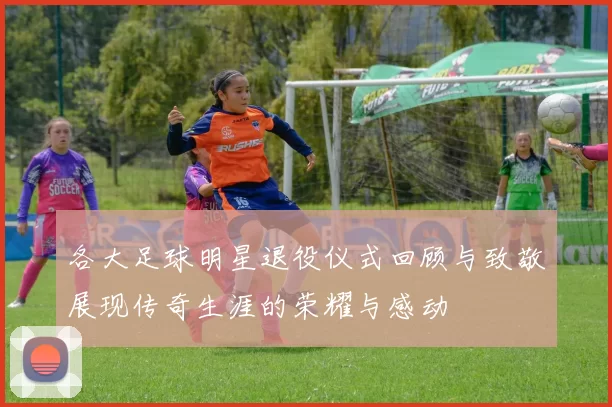 各大足球明星退役仪式回顾与致敬展现传奇生涯的荣耀与感动
