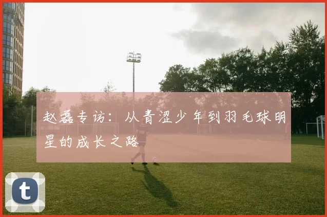 赵磊专访：从青涩少年到羽毛球明星的成长之路