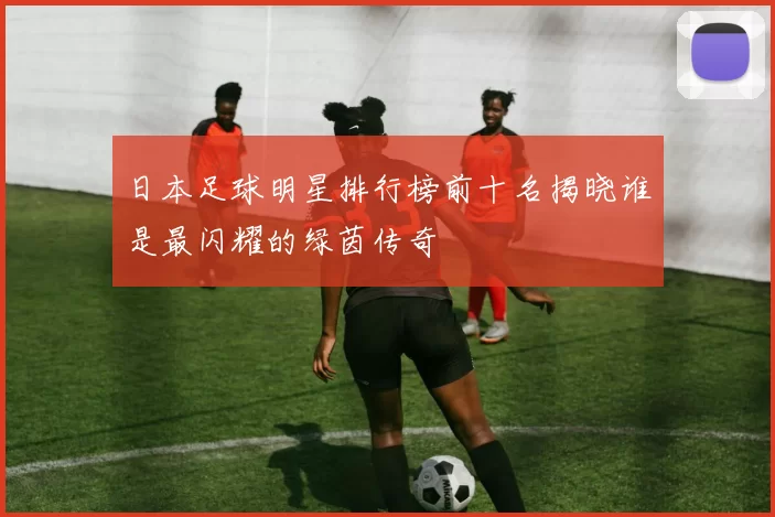 日本足球明星排行榜前十名揭晓谁是最闪耀的绿茵传奇