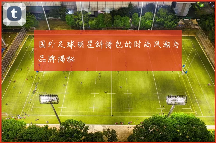 国外足球明星斜挎包的时尚风潮与品牌揭秘