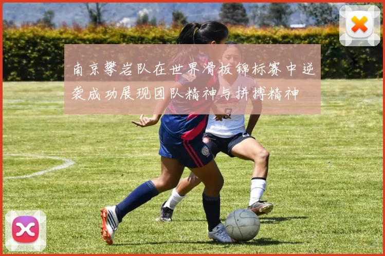 南京攀岩队在世界滑板锦标赛中逆袭成功展现团队精神与拼搏精神