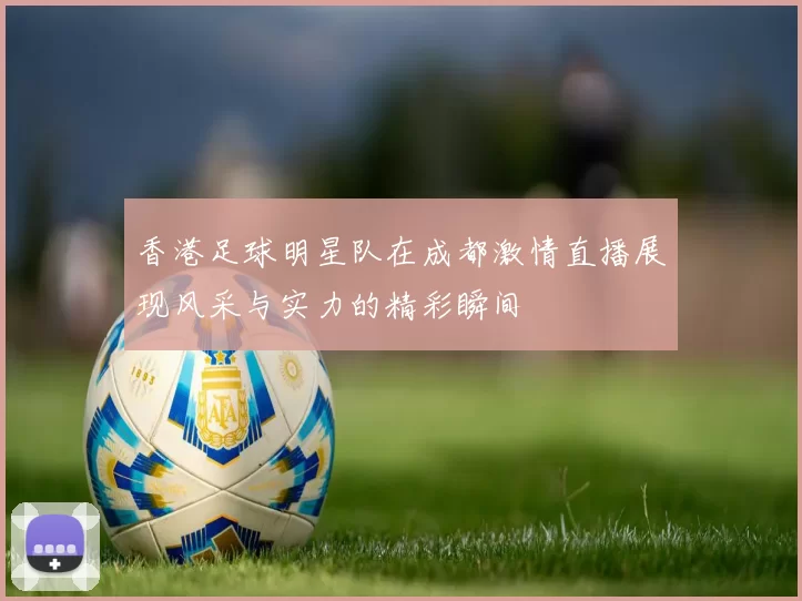 香港足球明星队在成都激情直播展现风采与实力的精彩瞬间