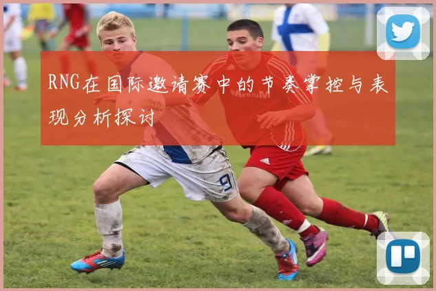 RNG在国际邀请赛中的节奏掌控与表现分析探讨