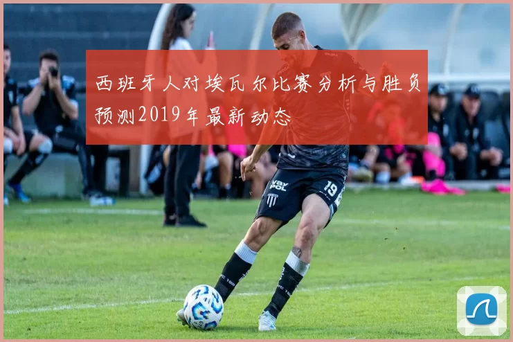西班牙人对埃瓦尔比赛分析与胜负预测2019年最新动态