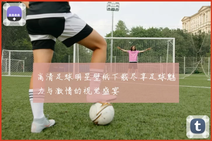 高清足球明星壁纸下载尽享足球魅力与激情的视觉盛宴