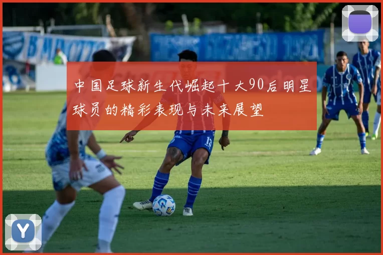 中国足球新生代崛起十大90后明星球员的精彩表现与未来展望
