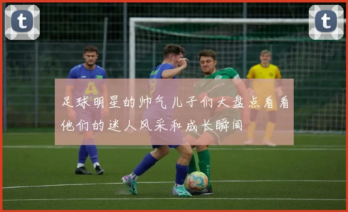 足球明星的帅气儿子们大盘点看看他们的迷人风采和成长瞬间