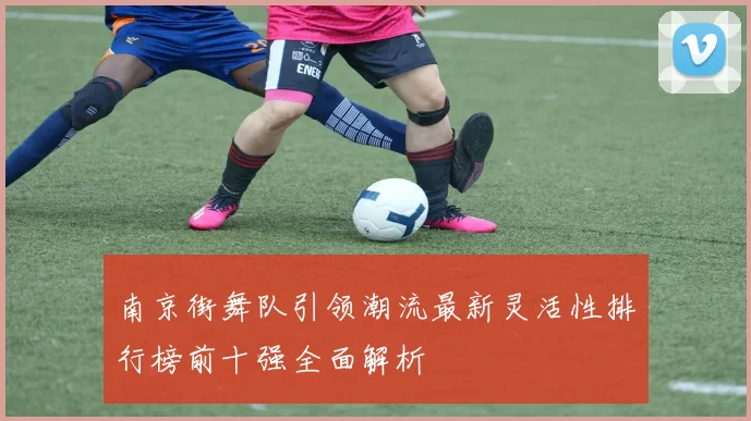 南京街舞队引领潮流最新灵活性排行榜前十强全面解析