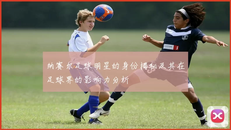 纳赛尔足球明星的身份揭秘及其在足球界的影响力分析
