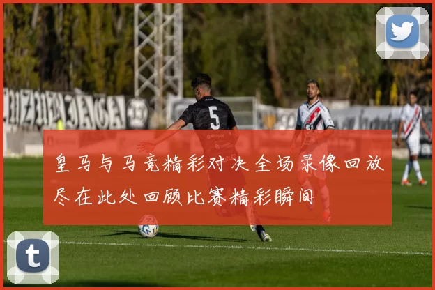 皇马与马竞精彩对决全场录像回放尽在此处回顾比赛精彩瞬间