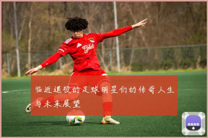 临近退役的足球明星们的传奇人生与未来展望