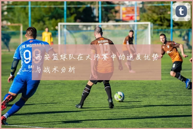 西安篮球队在大师赛中的速度优势与战术分析