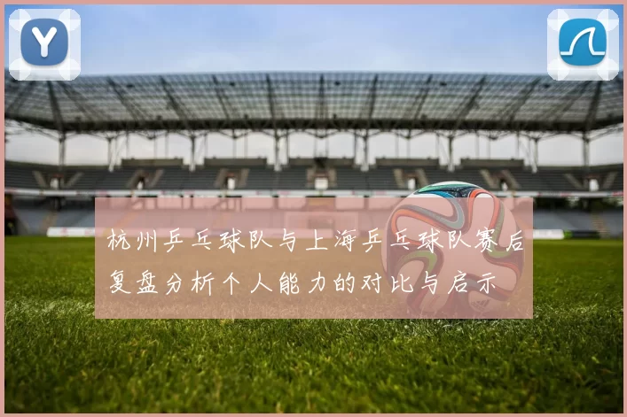 杭州乒乓球队与上海乒乓球队赛后复盘分析个人能力的对比与启示