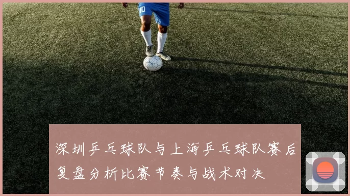 深圳乒乓球队与上海乒乓球队赛后复盘分析比赛节奏与战术对决