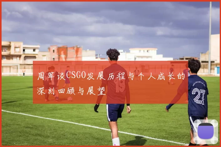 周军谈CSGO发展历程与个人成长的深刻回顾与展望