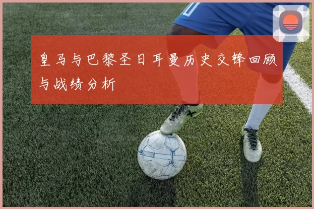皇马与巴黎圣日耳曼历史交锋回顾与战绩分析