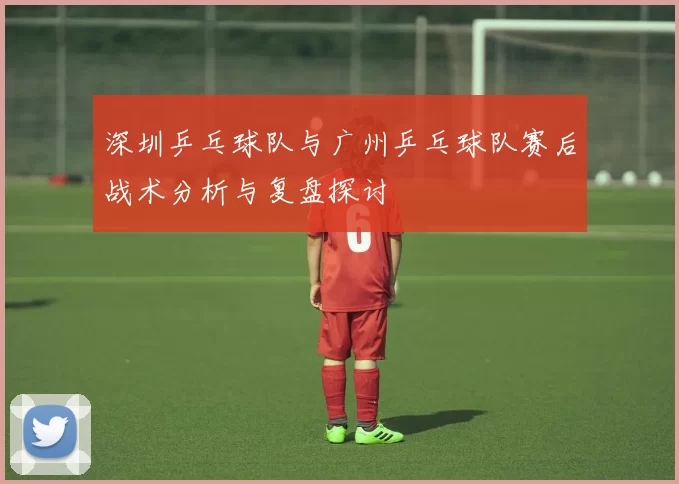 深圳乒乓球队与广州乒乓球队赛后战术分析与复盘探讨