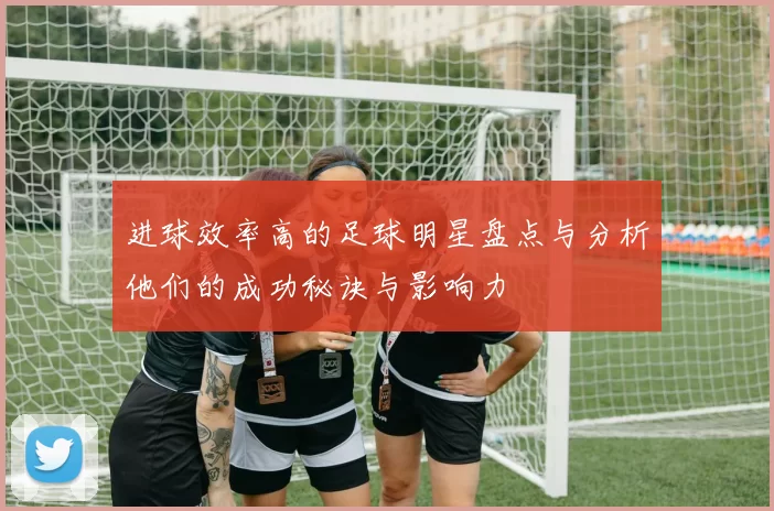 进球效率高的足球明星盘点与分析他们的成功秘诀与影响力
