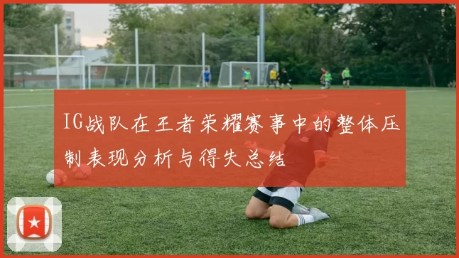 IG战队在王者荣耀赛事中的整体压制表现分析与得失总结