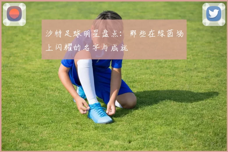沙特足球明星盘点：那些在绿茵场上闪耀的名字与成就