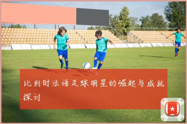 比利时法语足球明星的崛起与成就探讨