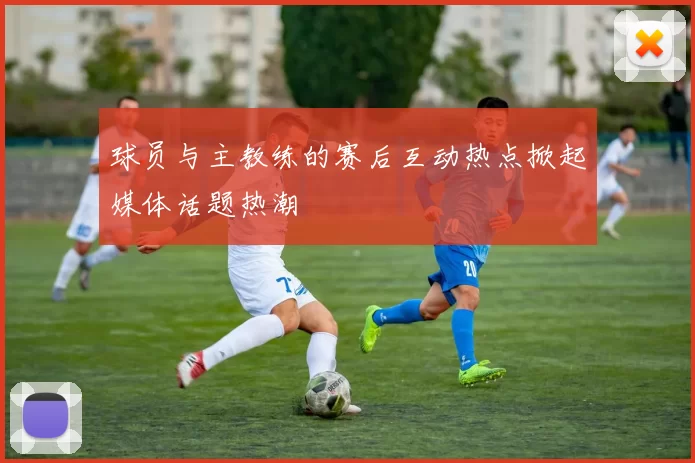球员与主教练的赛后互动热点掀起媒体话题热潮