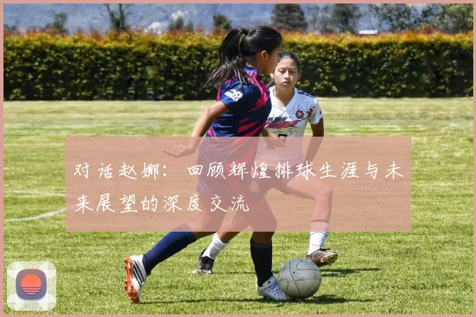 对话赵娜：回顾辉煌排球生涯与未来展望的深度交流