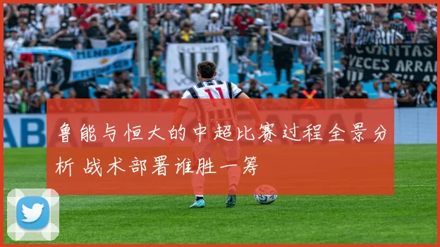 鲁能与恒大的中超比赛过程全景分析 战术部署谁胜一筹