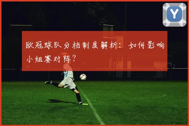 欧冠球队分档制度解析：如何影响小组赛对阵？