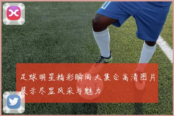 足球明星精彩瞬间大集合高清图片展示尽显风采与魅力