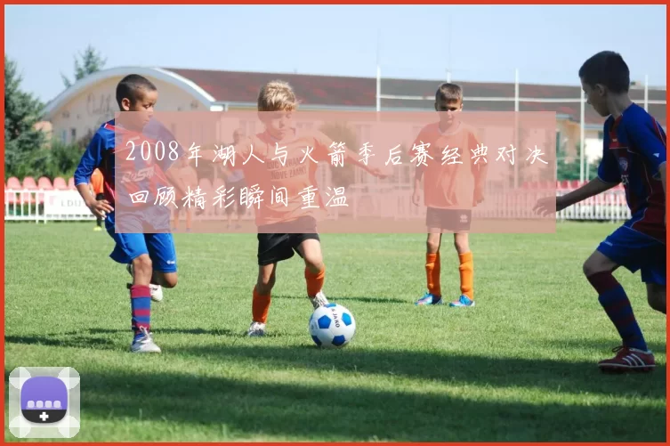 2008年湖人与火箭季后赛经典对决回顾精彩瞬间重温