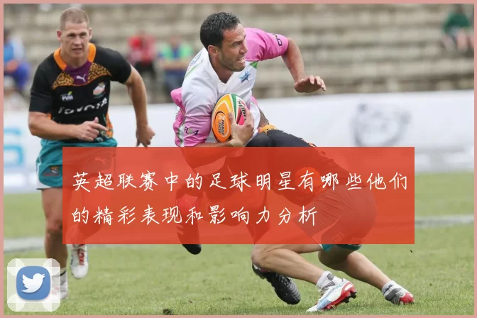 英超联赛中的足球明星有哪些他们的精彩表现和影响力分析