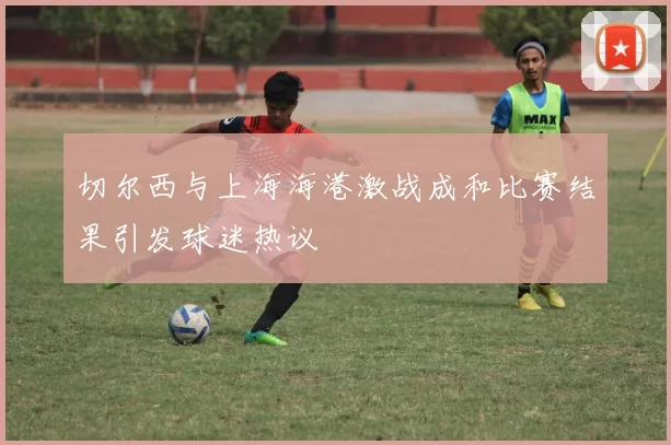 切尔西与上海海港激战成和比赛结果引发球迷热议