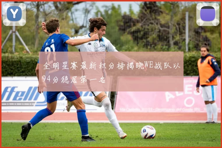 全明星赛最新积分榜揭晓WE战队以94分稳居第一名